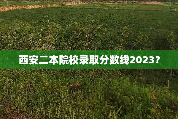 西安二本院校录取分数线2023？