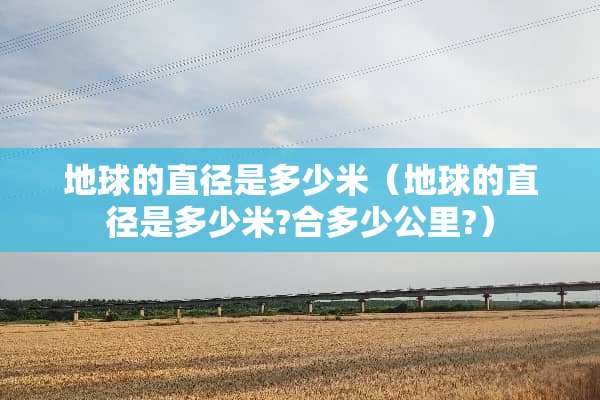 地球的直径是多少米（地球的直径是多少米?合多少公里?）