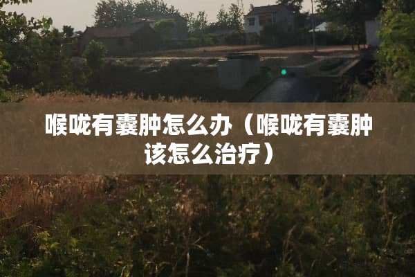 喉咙有囊肿怎么办（喉咙有囊肿该怎么治疗）