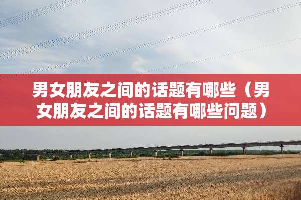 男女朋友之间的话题有哪些（男女朋友之间的话题有哪些问题）