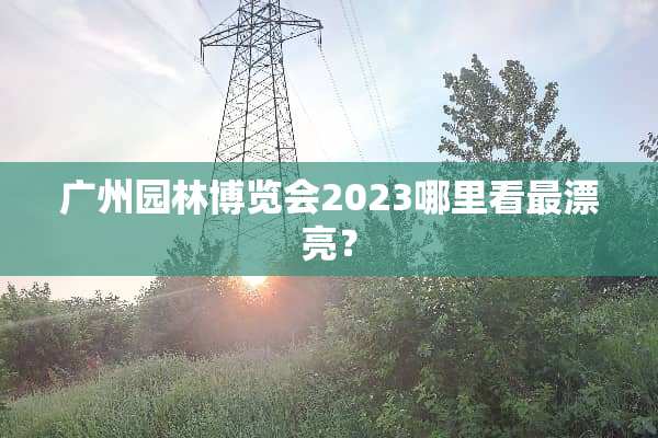 广州园林博览会2023哪里看最漂亮？