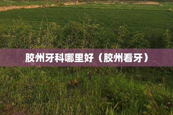 胶州牙科哪里好（胶州看牙）