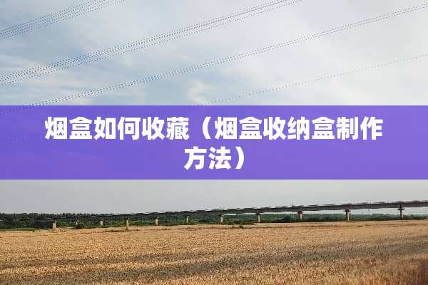 烟盒如何收藏（烟盒收纳盒制作方法）