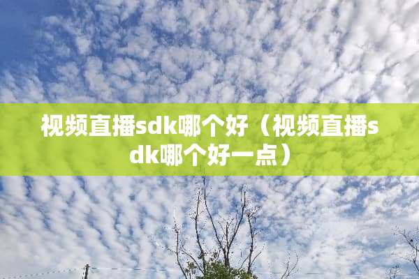 视频直播sdk哪个好（视频直播sdk哪个好一点）