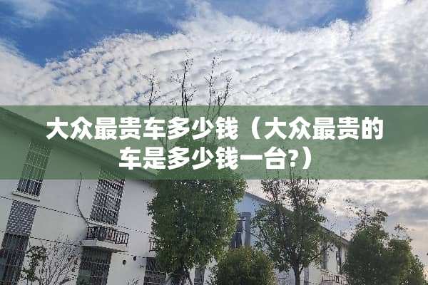 大众最贵车多少钱（大众最贵的车是多少钱一台?）