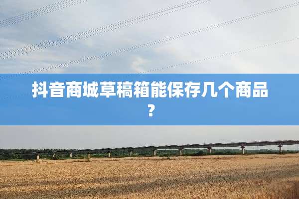 抖音商城草稿箱能保存几个商品？
