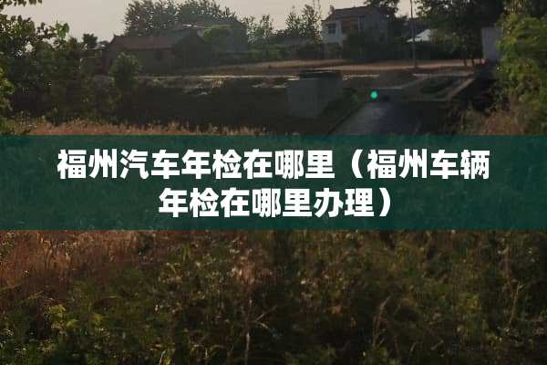 福州汽车年检在哪里（福州车辆年检在哪里办理）