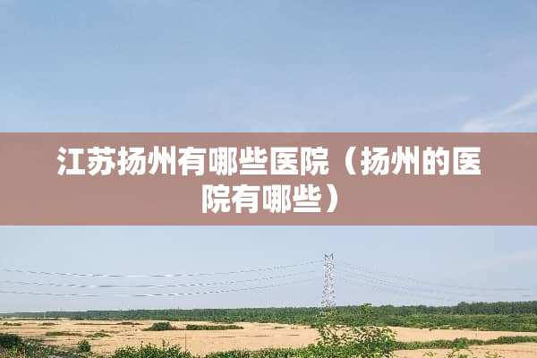 江苏扬州有哪些医院（扬州的医院有哪些）
