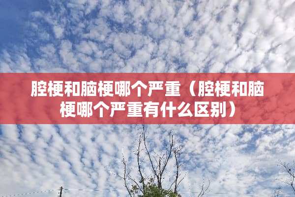 腔梗和脑梗哪个严重（腔梗和脑梗哪个严重有什么区别）