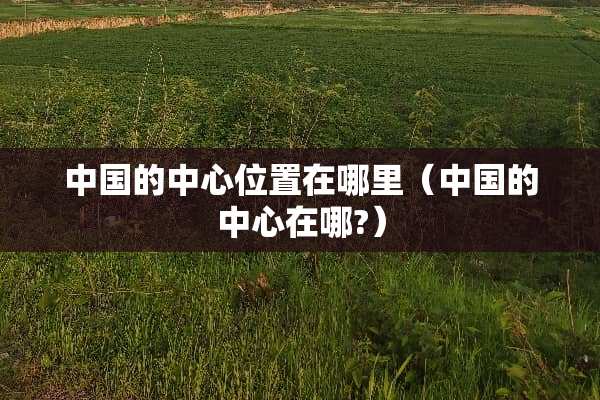 中国的中心位置在哪里（中国的中心在哪?）