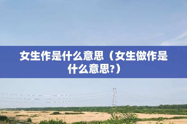 女生作是什么意思（女生做作是什么意思?）