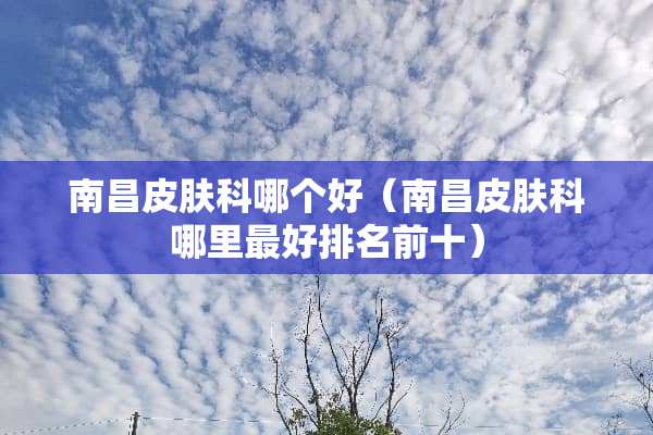 南昌皮肤科哪个好（南昌皮肤科哪里最好排名前十）
