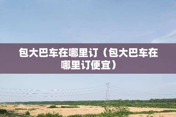包大巴车在哪里订（包大巴车在哪里订便宜）