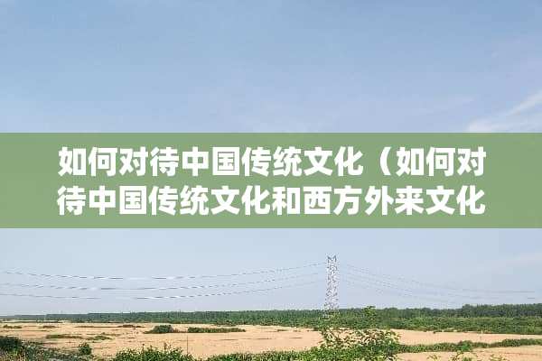 如何对待中国传统文化（如何对待中国传统文化和西方外来文化）