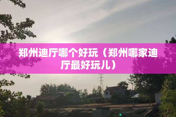 郑州迪厅哪个好玩（郑州哪家迪厅最好玩儿）