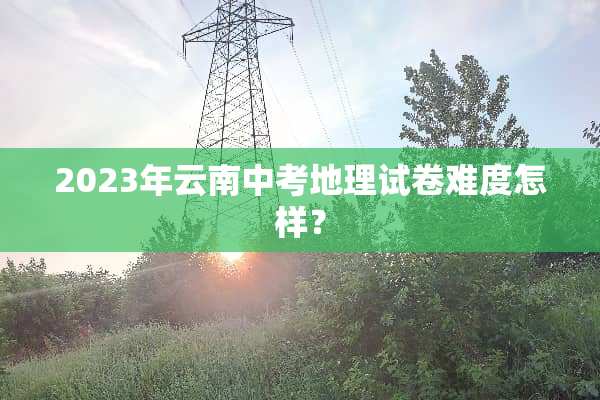 2023年云南中考地理试卷难度怎样？