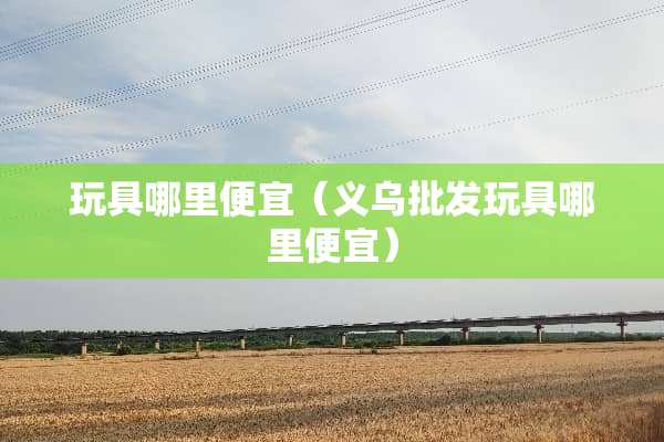 玩具哪里便宜（义乌批发玩具哪里便宜）