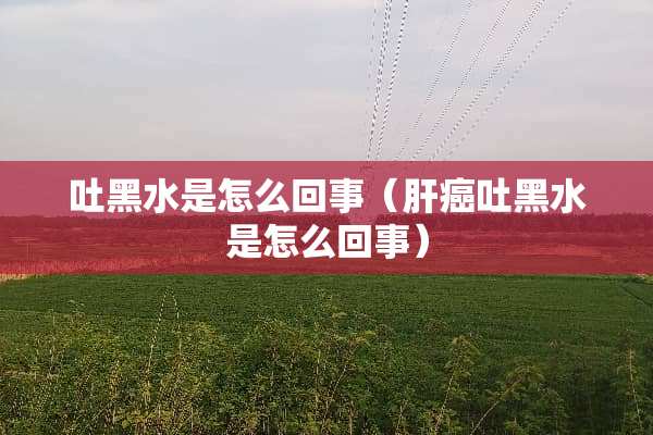 吐黑水是怎么回事（肝癌吐黑水是怎么回事）