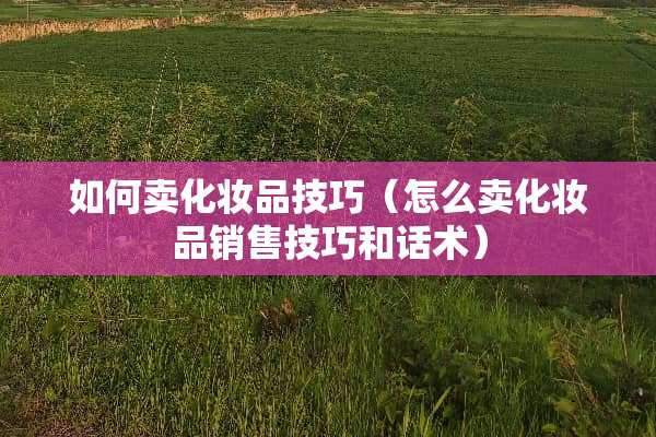 如何卖化妆品技巧（怎么卖化妆品销售技巧和话术）