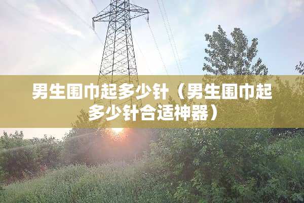 男生围巾起多少针（男生围巾起多少针合适神器）