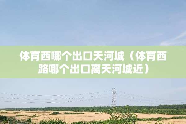 体育西哪个出口天河城（体育西路哪个出口离天河城近）