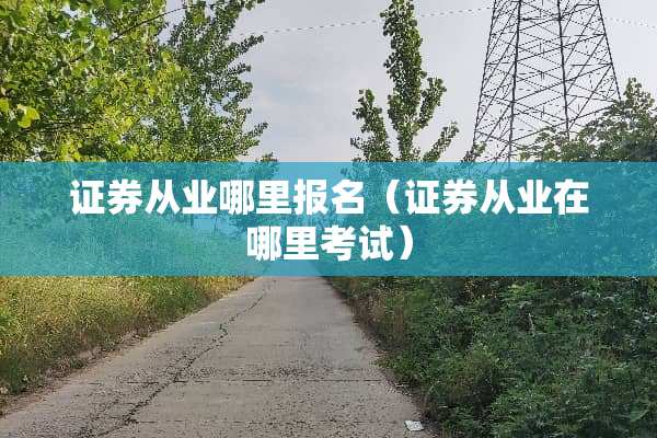 证券从业哪里报名（证券从业在哪里考试）