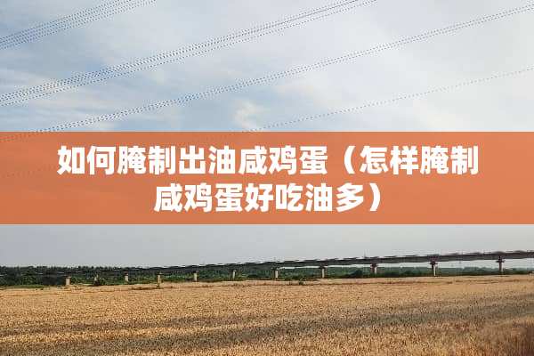 如何腌制出油咸鸡蛋（怎样腌制咸鸡蛋好吃油多）