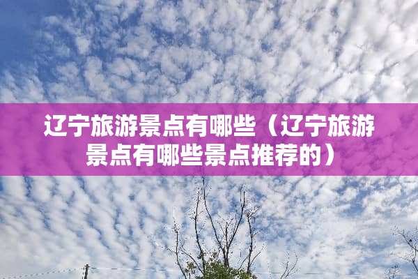 辽宁旅游景点有哪些（辽宁旅游景点有哪些景点推荐的）