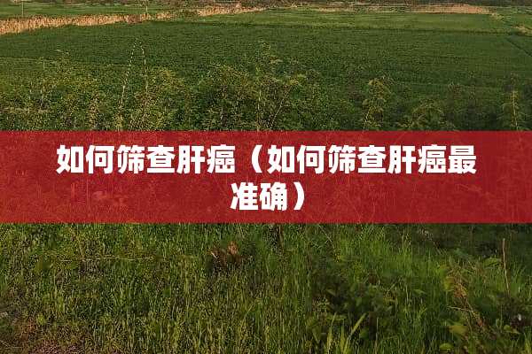 如何筛查肝癌（如何筛查肝癌最准确）