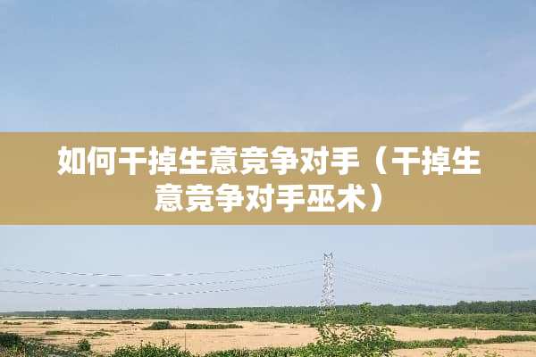 如何干掉生意竞争对手（干掉生意竞争对手巫术）