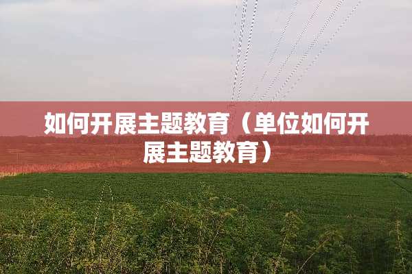 如何开展主题教育（单位如何开展主题教育）