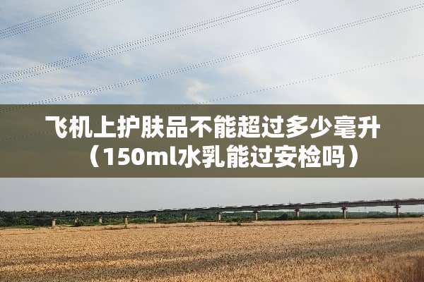 飞机上护肤品不能超过多少毫升（150ml水乳能过安检吗）