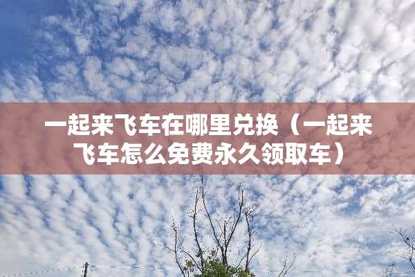 一起来飞车在哪里兑换（一起来飞车怎么免费永久领取车）