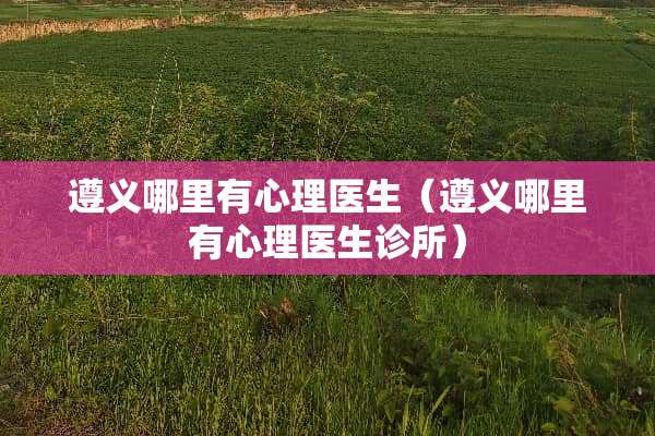 遵义哪里有心理医生（遵义哪里有心理医生诊所）
