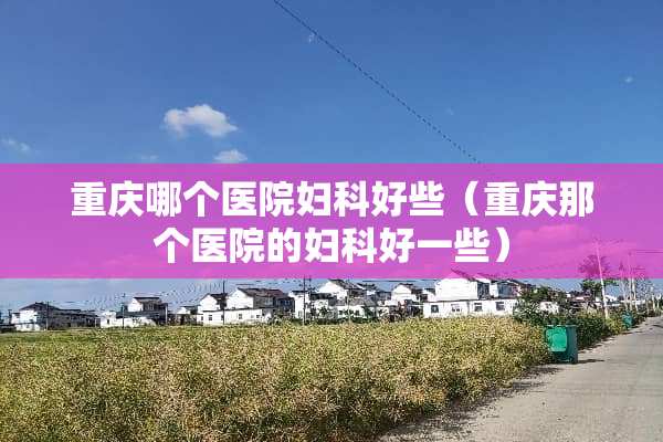 重庆哪个医院妇科好些（重庆那个医院的妇科好一些）