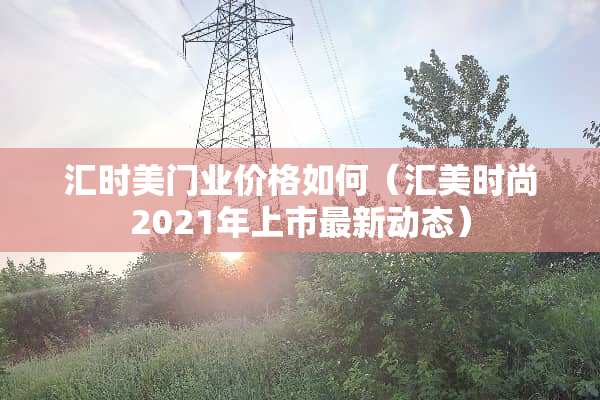汇时美门业价格如何（汇美时尚2021年上市最新动态）