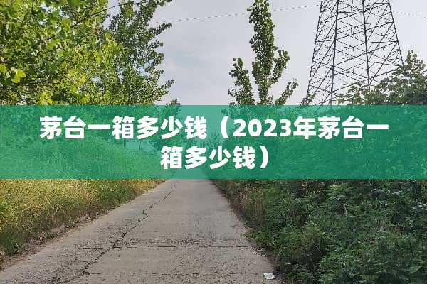 茅台一箱多少钱（2023年茅台一箱多少钱）