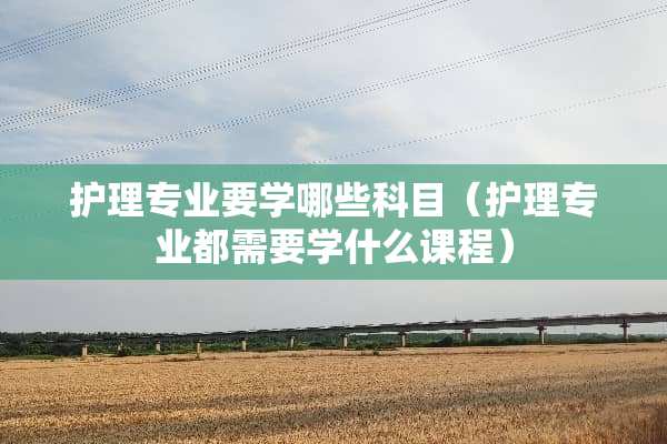 护理专业要学哪些科目（护理专业都需要学什么课程）