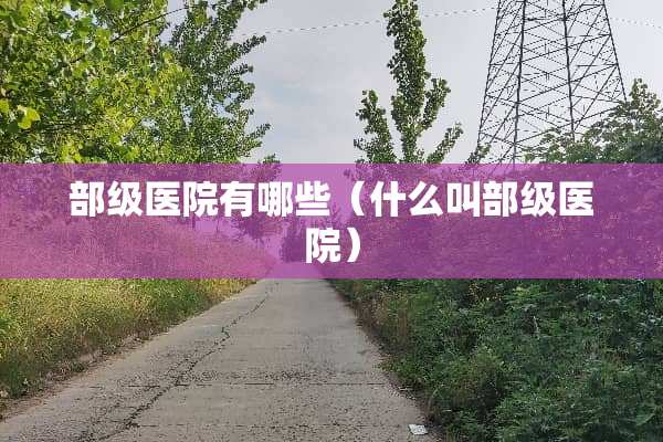 部级医院有哪些（什么叫部级医院）