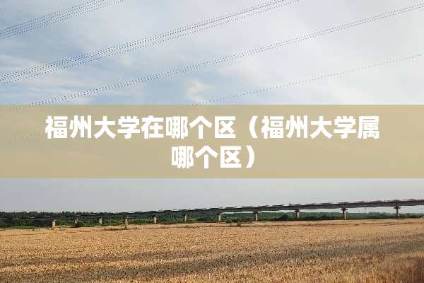 福州大学在哪个区（福州大学属哪个区）