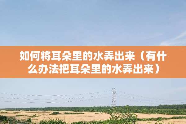 如何将耳朵里的水弄出来（有什么办法把耳朵里的水弄出来）