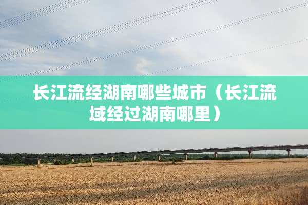 长江流经湖南哪些城市（长江流域经过湖南哪里）