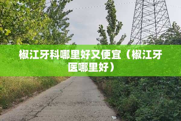 椒江牙科哪里好又便宜（椒江牙医哪里好）