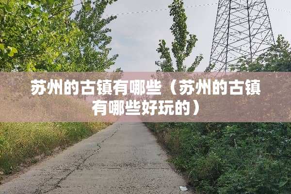 苏州的古镇有哪些（苏州的古镇有哪些好玩的）