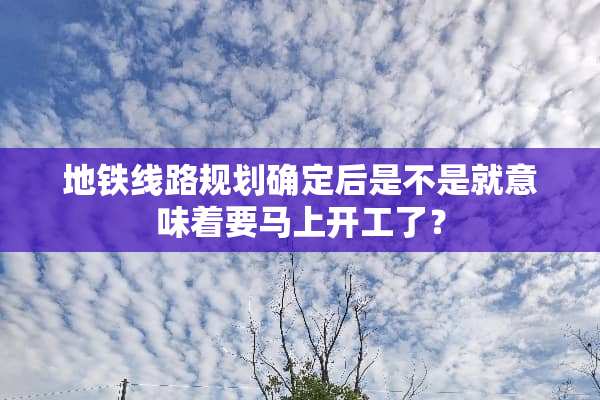 地铁线路规划确定后是不是就意味着要马上开工了？