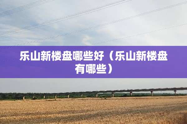 乐山新楼盘哪些好（乐山新楼盘有哪些）