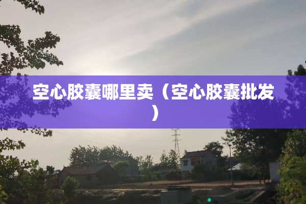 空心胶囊哪里卖（空心胶囊批发）
