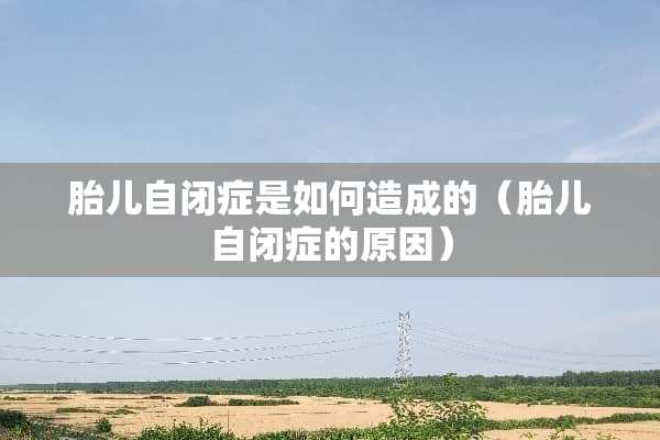 胎儿自闭症是如何造成的（胎儿自闭症的原因）