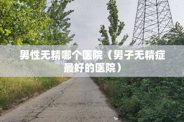 男性无精哪个医院（男子无精症最好的医院）