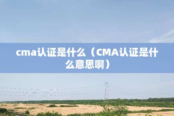 cma认证是什么（CMA认证是什么意思啊）